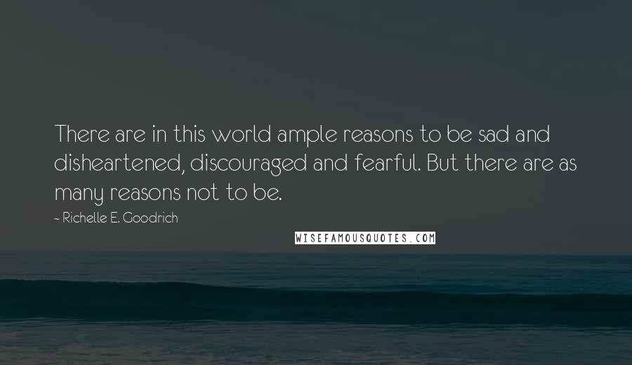 Richelle E. Goodrich Quotes: There are in this world ample reasons to be sad and disheartened, discouraged and fearful. But there are as many reasons not to be.