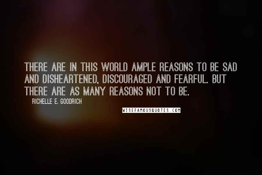 Richelle E. Goodrich Quotes: There are in this world ample reasons to be sad and disheartened, discouraged and fearful. But there are as many reasons not to be.