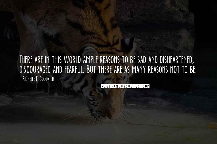 Richelle E. Goodrich Quotes: There are in this world ample reasons to be sad and disheartened, discouraged and fearful. But there are as many reasons not to be.