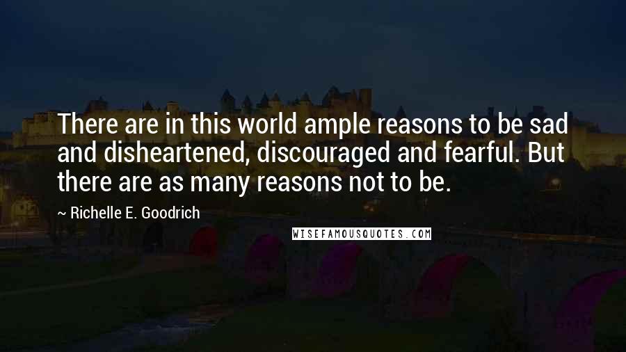 Richelle E. Goodrich Quotes: There are in this world ample reasons to be sad and disheartened, discouraged and fearful. But there are as many reasons not to be.