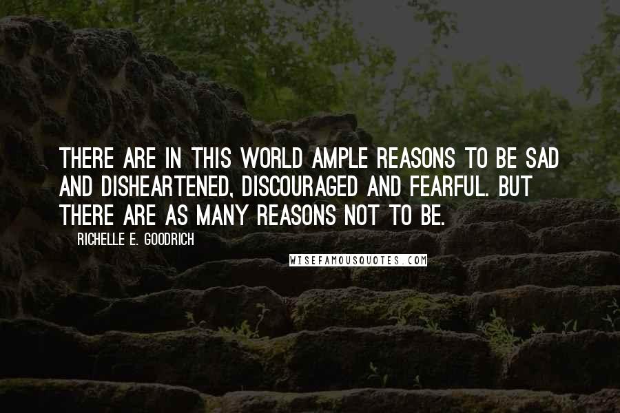 Richelle E. Goodrich Quotes: There are in this world ample reasons to be sad and disheartened, discouraged and fearful. But there are as many reasons not to be.