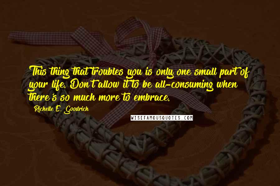 Richelle E. Goodrich Quotes: This thing that troubles you is only one small part of your life. Don't allow it to be all-consuming when there's so much more to embrace.