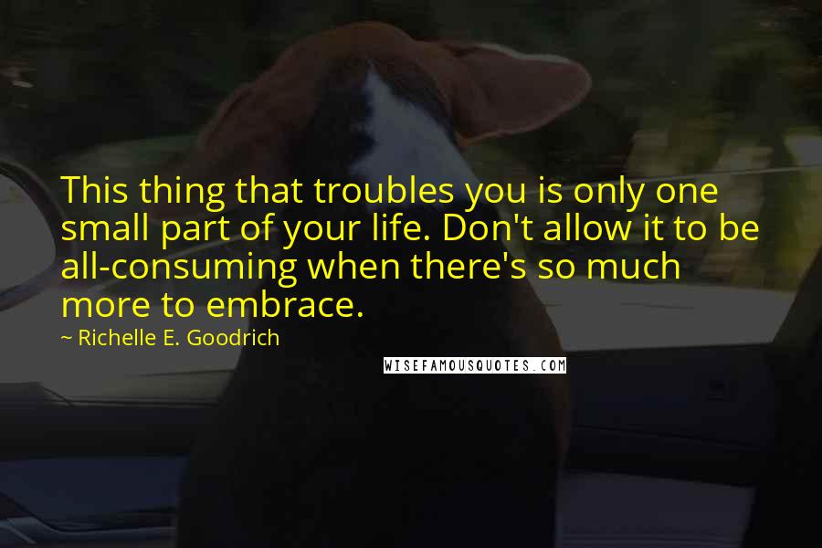 Richelle E. Goodrich Quotes: This thing that troubles you is only one small part of your life. Don't allow it to be all-consuming when there's so much more to embrace.