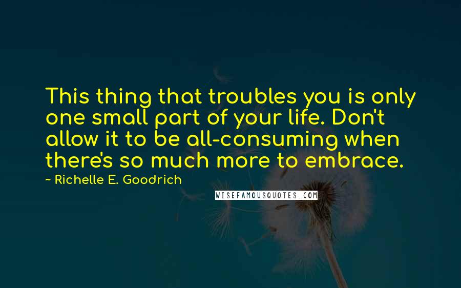 Richelle E. Goodrich Quotes: This thing that troubles you is only one small part of your life. Don't allow it to be all-consuming when there's so much more to embrace.