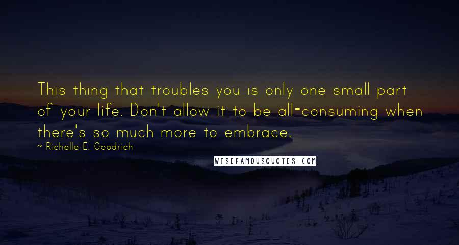 Richelle E. Goodrich Quotes: This thing that troubles you is only one small part of your life. Don't allow it to be all-consuming when there's so much more to embrace.