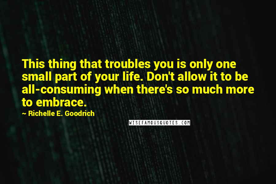 Richelle E. Goodrich Quotes: This thing that troubles you is only one small part of your life. Don't allow it to be all-consuming when there's so much more to embrace.
