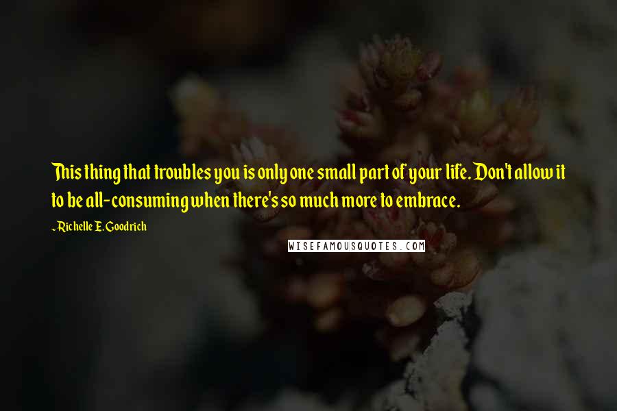 Richelle E. Goodrich Quotes: This thing that troubles you is only one small part of your life. Don't allow it to be all-consuming when there's so much more to embrace.