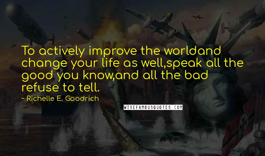 Richelle E. Goodrich Quotes: To actively improve the worldand change your life as well,speak all the good you know,and all the bad refuse to tell.