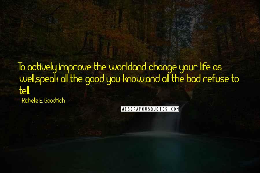 Richelle E. Goodrich Quotes: To actively improve the worldand change your life as well,speak all the good you know,and all the bad refuse to tell.