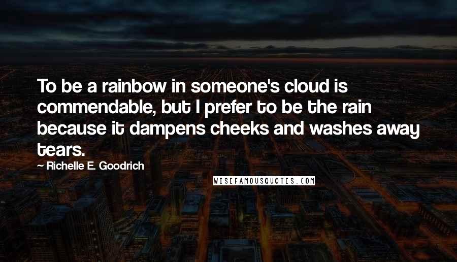 Richelle E. Goodrich Quotes: To be a rainbow in someone's cloud is commendable, but I prefer to be the rain because it dampens cheeks and washes away tears.