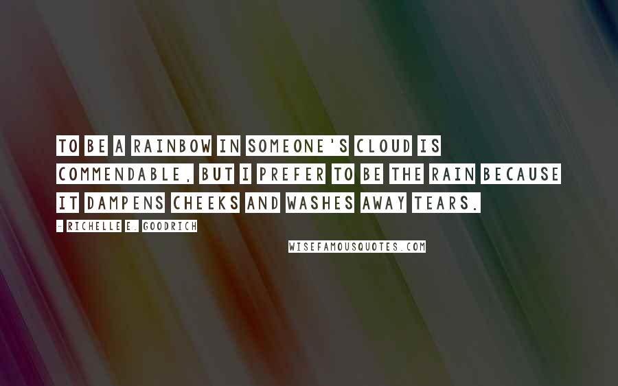 Richelle E. Goodrich Quotes: To be a rainbow in someone's cloud is commendable, but I prefer to be the rain because it dampens cheeks and washes away tears.