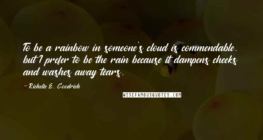 Richelle E. Goodrich Quotes: To be a rainbow in someone's cloud is commendable, but I prefer to be the rain because it dampens cheeks and washes away tears.