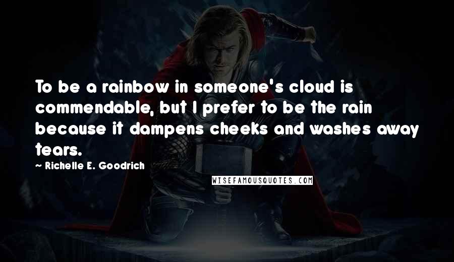 Richelle E. Goodrich Quotes: To be a rainbow in someone's cloud is commendable, but I prefer to be the rain because it dampens cheeks and washes away tears.