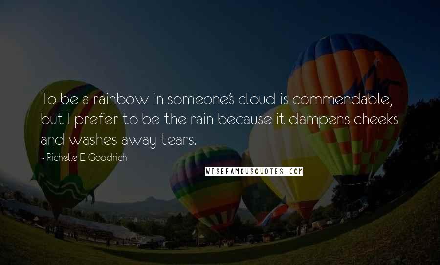 Richelle E. Goodrich Quotes: To be a rainbow in someone's cloud is commendable, but I prefer to be the rain because it dampens cheeks and washes away tears.