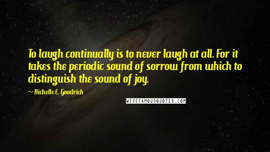 Richelle E. Goodrich Quotes: To laugh continually is to never laugh at all. For it takes the periodic sound of sorrow from which to distinguish the sound of joy.