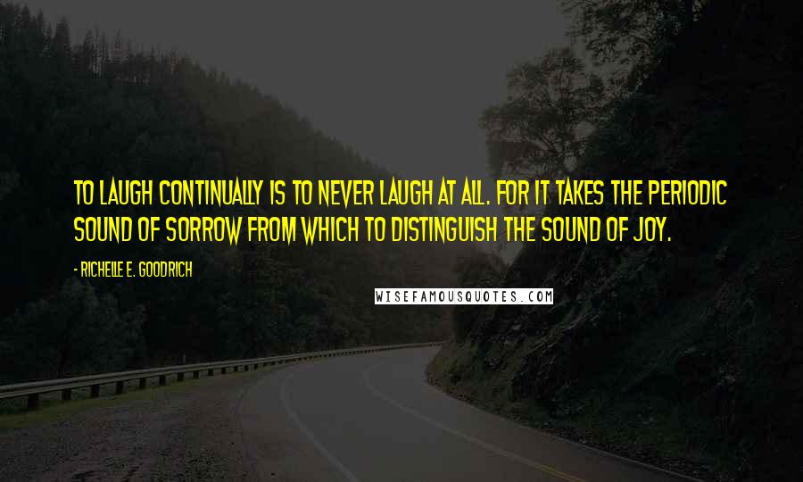 Richelle E. Goodrich Quotes: To laugh continually is to never laugh at all. For it takes the periodic sound of sorrow from which to distinguish the sound of joy.