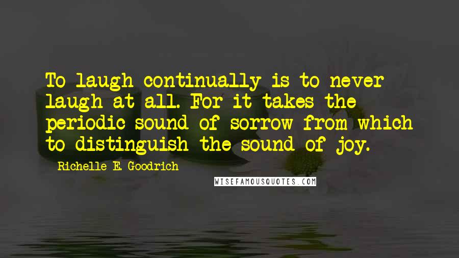 Richelle E. Goodrich Quotes: To laugh continually is to never laugh at all. For it takes the periodic sound of sorrow from which to distinguish the sound of joy.