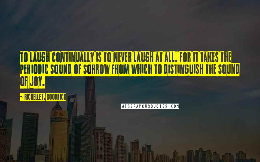 Richelle E. Goodrich Quotes: To laugh continually is to never laugh at all. For it takes the periodic sound of sorrow from which to distinguish the sound of joy.