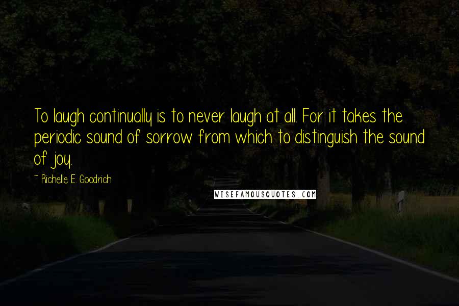 Richelle E. Goodrich Quotes: To laugh continually is to never laugh at all. For it takes the periodic sound of sorrow from which to distinguish the sound of joy.