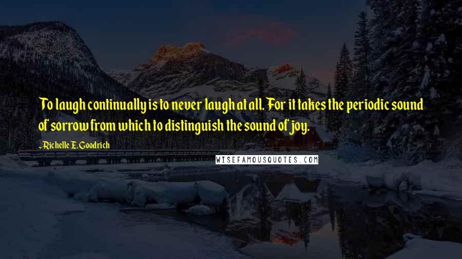 Richelle E. Goodrich Quotes: To laugh continually is to never laugh at all. For it takes the periodic sound of sorrow from which to distinguish the sound of joy.