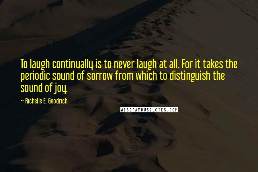 Richelle E. Goodrich Quotes: To laugh continually is to never laugh at all. For it takes the periodic sound of sorrow from which to distinguish the sound of joy.
