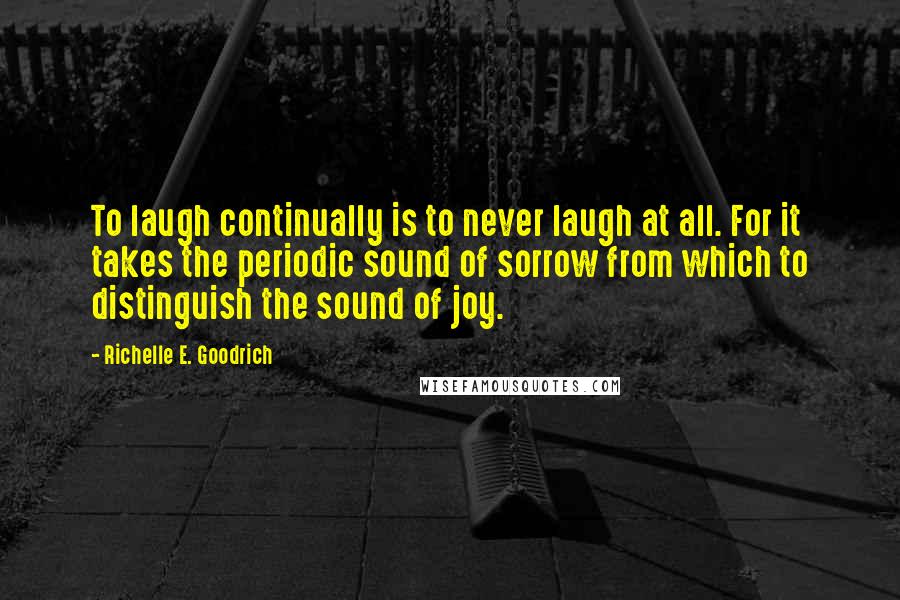 Richelle E. Goodrich Quotes: To laugh continually is to never laugh at all. For it takes the periodic sound of sorrow from which to distinguish the sound of joy.