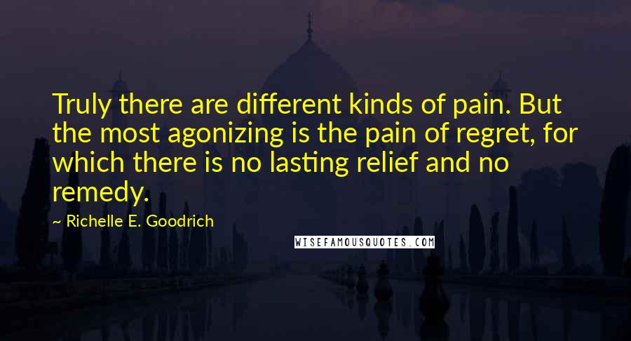 Richelle E. Goodrich Quotes: Truly there are different kinds of pain. But the most agonizing is the pain of regret, for which there is no lasting relief and no remedy.