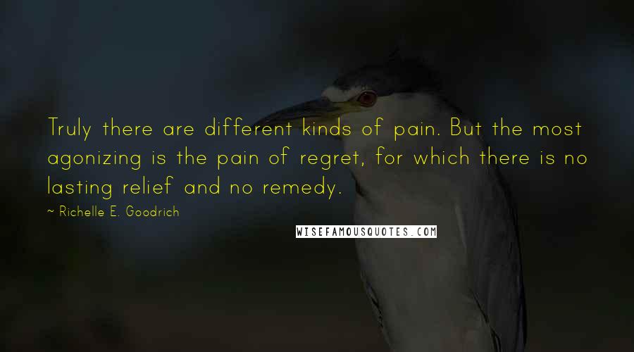 Richelle E. Goodrich Quotes: Truly there are different kinds of pain. But the most agonizing is the pain of regret, for which there is no lasting relief and no remedy.