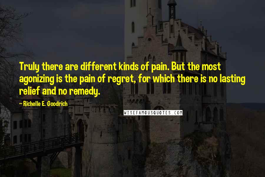 Richelle E. Goodrich Quotes: Truly there are different kinds of pain. But the most agonizing is the pain of regret, for which there is no lasting relief and no remedy.