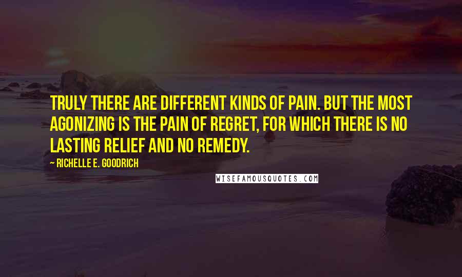 Richelle E. Goodrich Quotes: Truly there are different kinds of pain. But the most agonizing is the pain of regret, for which there is no lasting relief and no remedy.