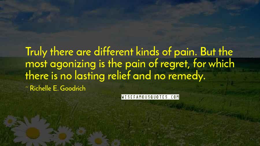 Richelle E. Goodrich Quotes: Truly there are different kinds of pain. But the most agonizing is the pain of regret, for which there is no lasting relief and no remedy.