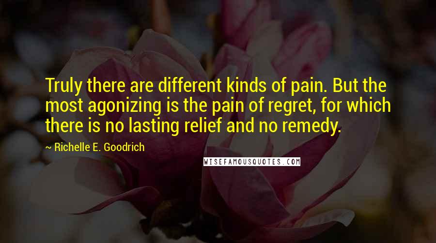 Richelle E. Goodrich Quotes: Truly there are different kinds of pain. But the most agonizing is the pain of regret, for which there is no lasting relief and no remedy.