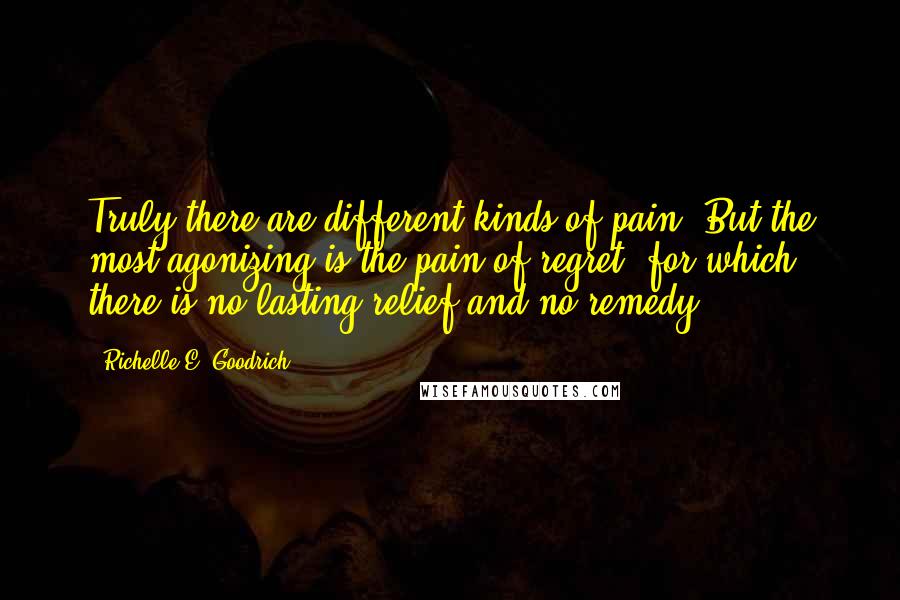 Richelle E. Goodrich Quotes: Truly there are different kinds of pain. But the most agonizing is the pain of regret, for which there is no lasting relief and no remedy.