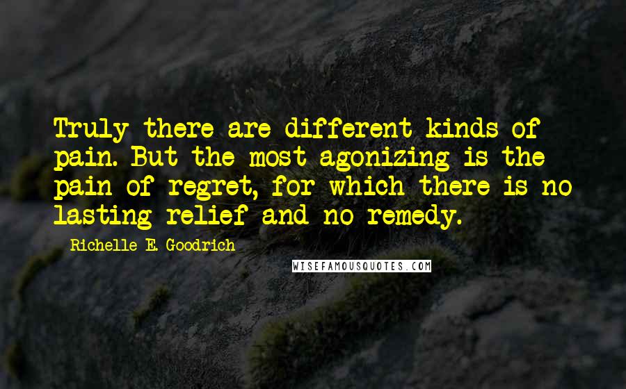 Richelle E. Goodrich Quotes: Truly there are different kinds of pain. But the most agonizing is the pain of regret, for which there is no lasting relief and no remedy.