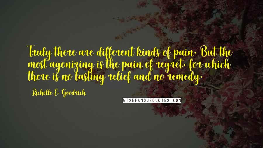 Richelle E. Goodrich Quotes: Truly there are different kinds of pain. But the most agonizing is the pain of regret, for which there is no lasting relief and no remedy.