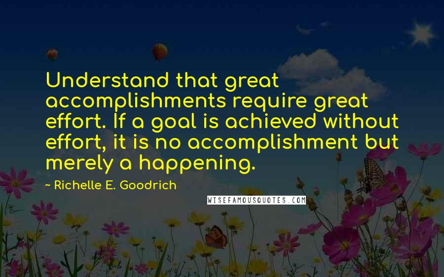 Richelle E. Goodrich Quotes: Understand that great accomplishments require great effort. If a goal is achieved without effort, it is no accomplishment but merely a happening.