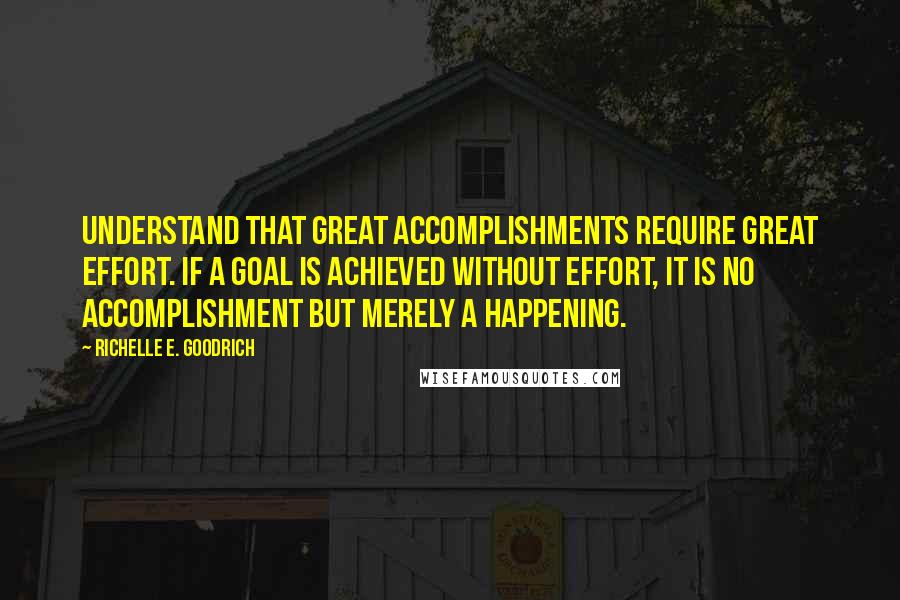 Richelle E. Goodrich Quotes: Understand that great accomplishments require great effort. If a goal is achieved without effort, it is no accomplishment but merely a happening.