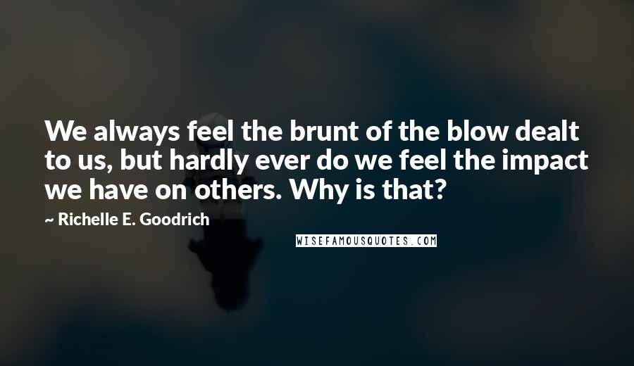 Richelle E. Goodrich Quotes: We always feel the brunt of the blow dealt to us, but hardly ever do we feel the impact we have on others. Why is that?