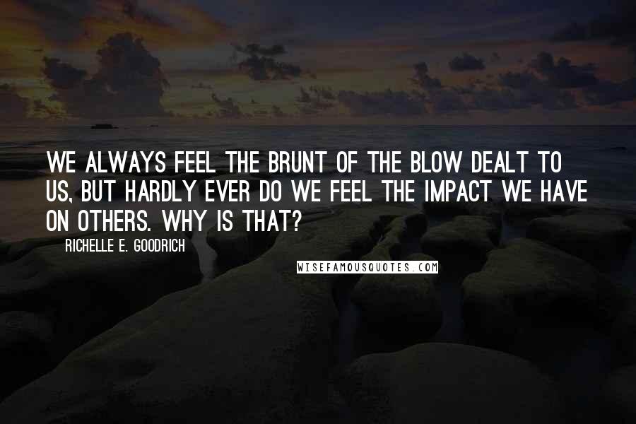 Richelle E. Goodrich Quotes: We always feel the brunt of the blow dealt to us, but hardly ever do we feel the impact we have on others. Why is that?