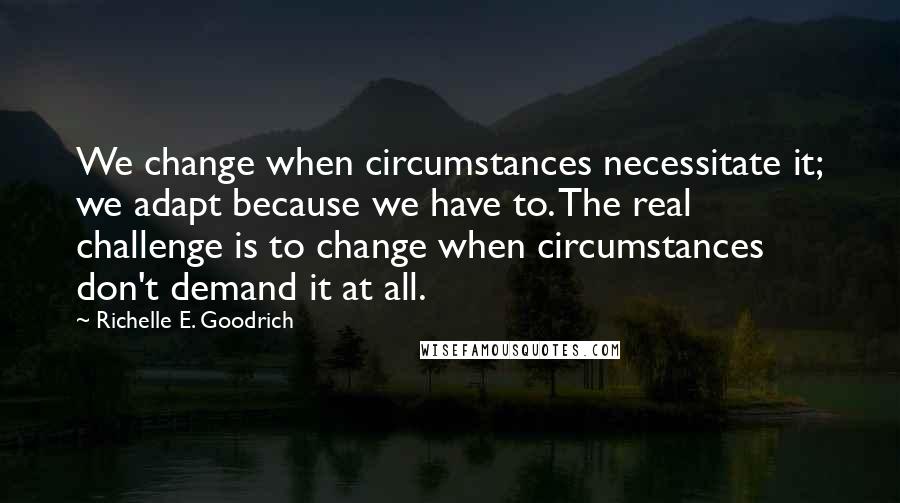 Richelle E. Goodrich Quotes: We change when circumstances necessitate it; we adapt because we have to. The real challenge is to change when circumstances don't demand it at all.