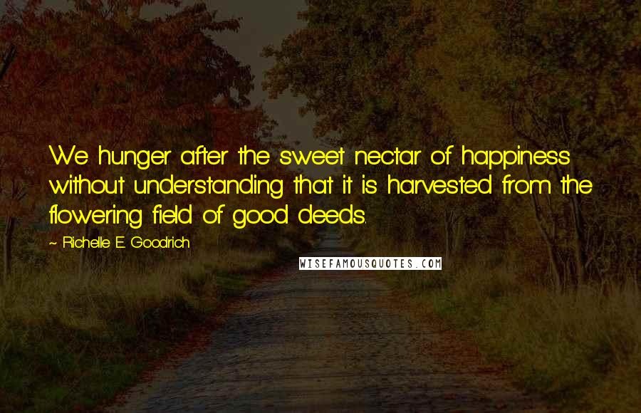 Richelle E. Goodrich Quotes: We hunger after the sweet nectar of happiness without understanding that it is harvested from the flowering field of good deeds.