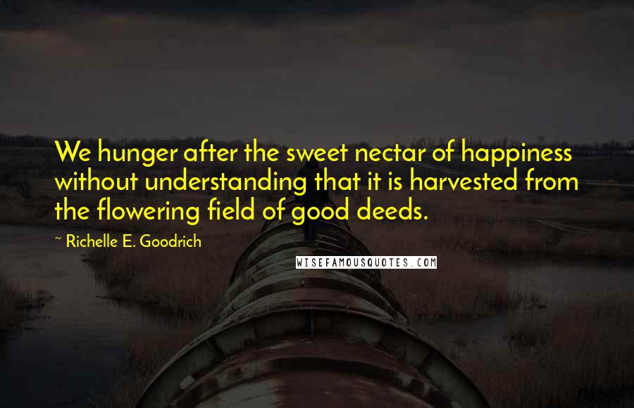 Richelle E. Goodrich Quotes: We hunger after the sweet nectar of happiness without understanding that it is harvested from the flowering field of good deeds.