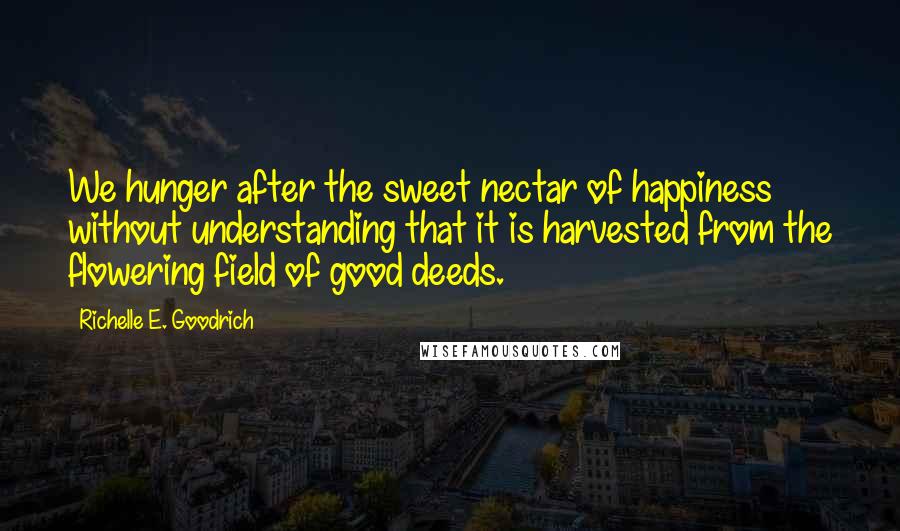 Richelle E. Goodrich Quotes: We hunger after the sweet nectar of happiness without understanding that it is harvested from the flowering field of good deeds.