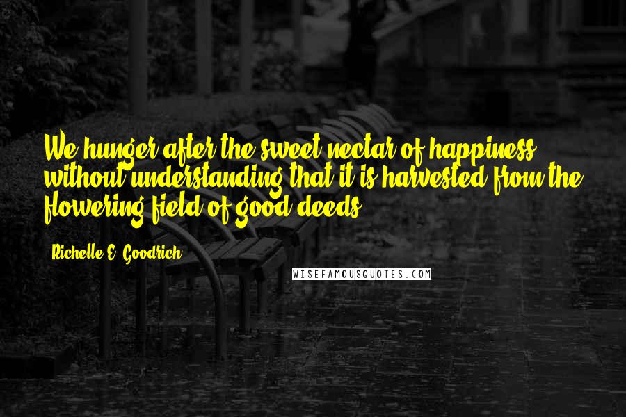 Richelle E. Goodrich Quotes: We hunger after the sweet nectar of happiness without understanding that it is harvested from the flowering field of good deeds.