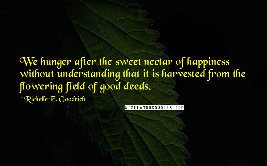 Richelle E. Goodrich Quotes: We hunger after the sweet nectar of happiness without understanding that it is harvested from the flowering field of good deeds.