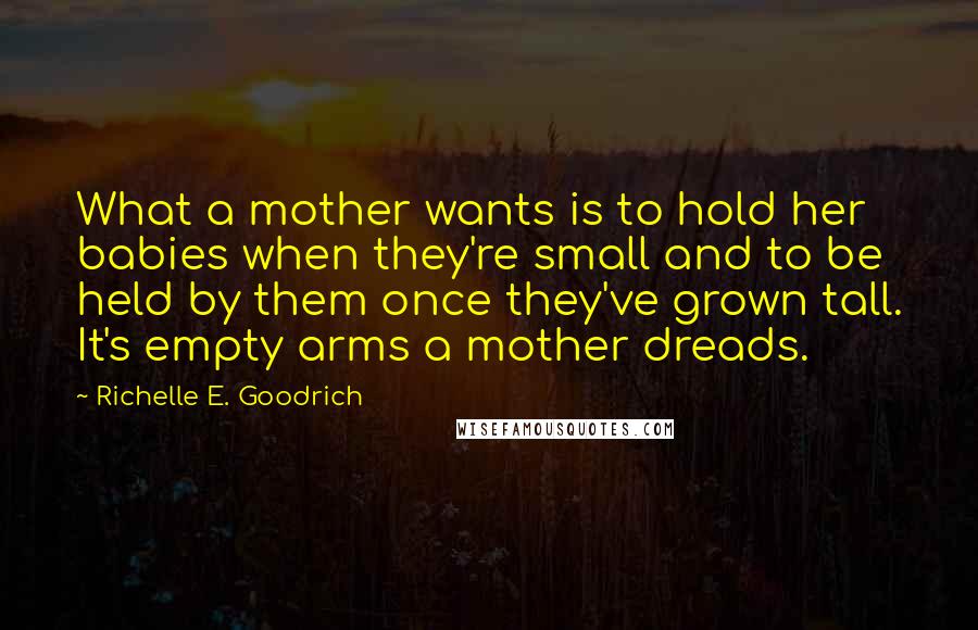 Richelle E. Goodrich Quotes: What a mother wants is to hold her babies when they're small and to be held by them once they've grown tall. It's empty arms a mother dreads.