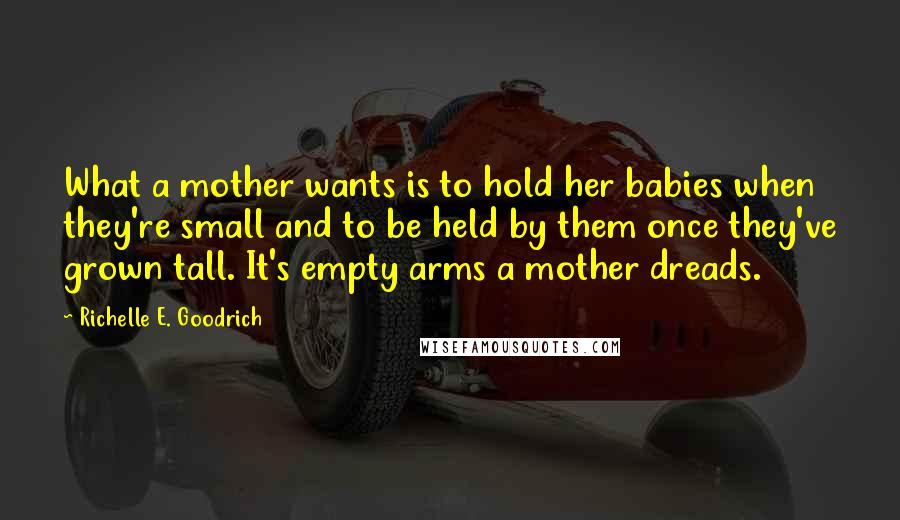 Richelle E. Goodrich Quotes: What a mother wants is to hold her babies when they're small and to be held by them once they've grown tall. It's empty arms a mother dreads.