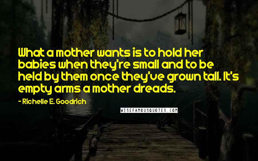 Richelle E. Goodrich Quotes: What a mother wants is to hold her babies when they're small and to be held by them once they've grown tall. It's empty arms a mother dreads.