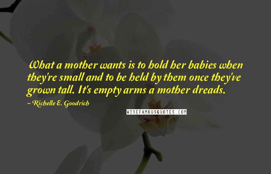 Richelle E. Goodrich Quotes: What a mother wants is to hold her babies when they're small and to be held by them once they've grown tall. It's empty arms a mother dreads.