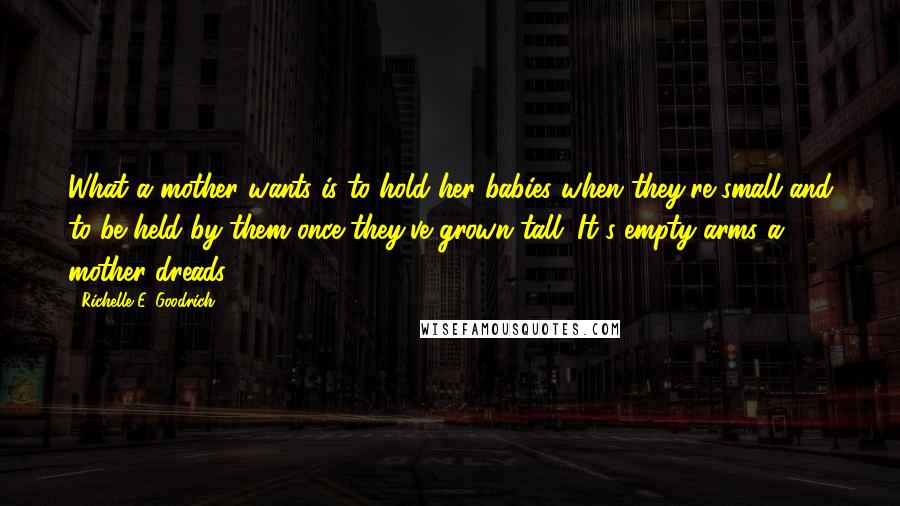 Richelle E. Goodrich Quotes: What a mother wants is to hold her babies when they're small and to be held by them once they've grown tall. It's empty arms a mother dreads.